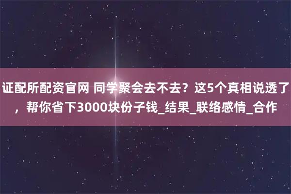 证配所配资官网 同学聚会去不去？这5个真相说透了，帮你省下3000块份子钱_结果_联络感情_合作