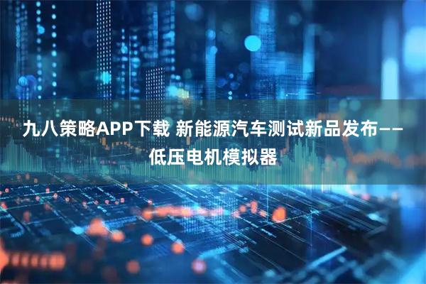 九八策略APP下载 新能源汽车测试新品发布——低压电机模拟器