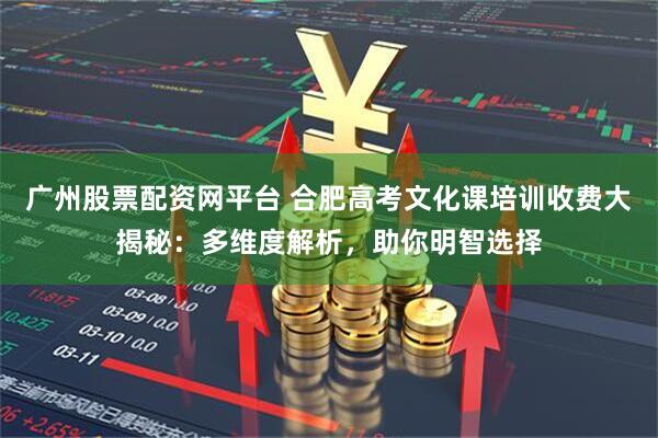 广州股票配资网平台 合肥高考文化课培训收费大揭秘：多维度解析，助你明智选择
