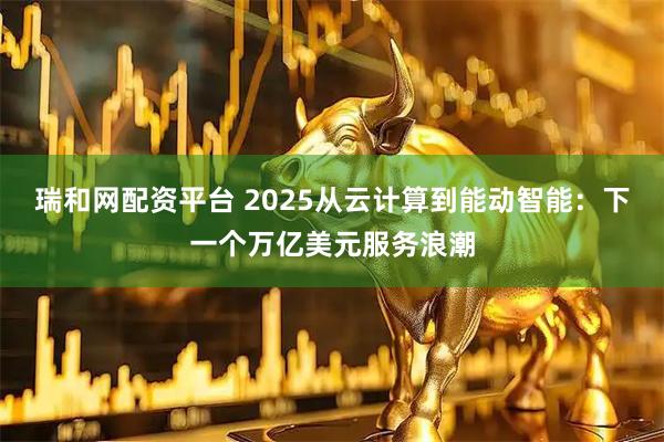 瑞和网配资平台 2025从云计算到能动智能：下一个万亿美元服务浪潮
