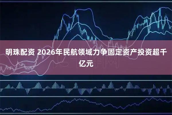 明珠配资 2026年民航领域力争固定资产投资超千亿元
