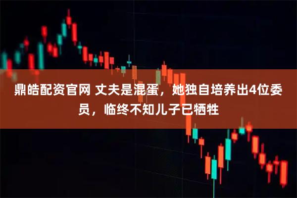 鼎皓配资官网 丈夫是混蛋，她独自培养出4位委员，临终不知儿子已牺牲