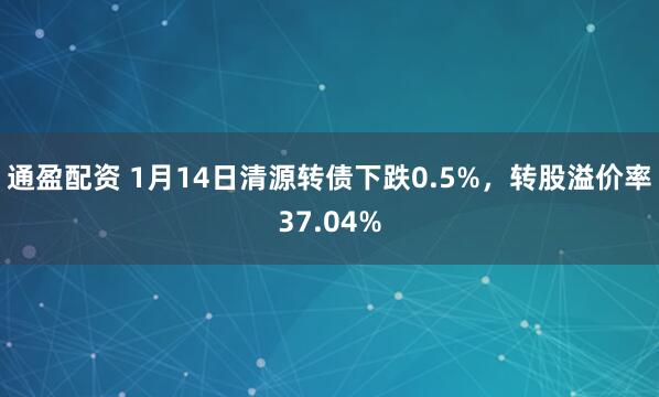 通盈配资 1月14日清源转债下跌0.5%，转股溢价率37.04%