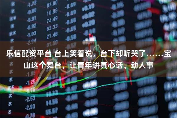 乐信配资平台 台上笑着说，台下却听哭了……宝山这个舞台，让青年讲真心话、动人事
