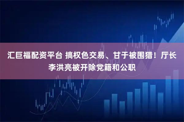 汇巨福配资平台 搞权色交易、甘于被围猎！厅长李洪亮被开除党籍和公职
