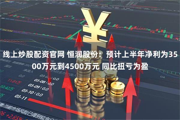线上炒股配资官网 恒润股份：预计上半年净利为3500万元到4500万元 同比扭亏为盈