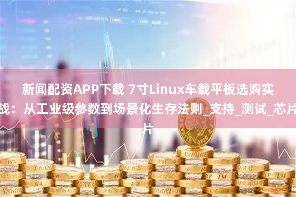 新闻配资APP下载 7寸Linux车载平板选购实战：从工业级参数到场景化生存法则_支持_测试_芯片