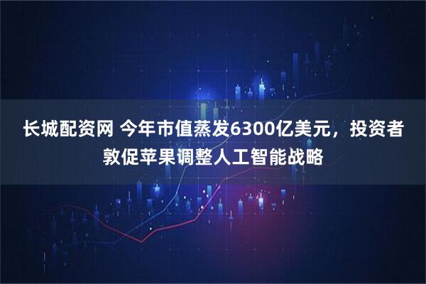 长城配资网 今年市值蒸发6300亿美元，投资者敦促苹果调整人工智能战略