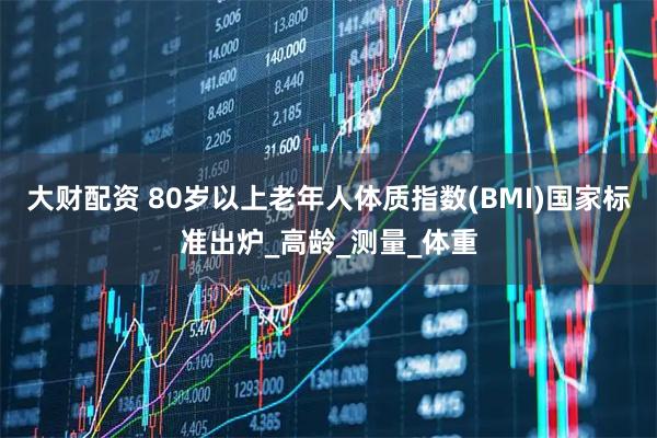 大财配资 80岁以上老年人体质指数(BMI)国家标准出炉_高龄_测量_体重