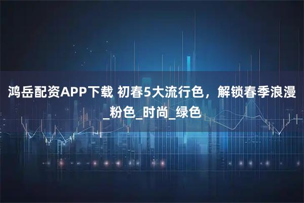 鸿岳配资APP下载 初春5大流行色，解锁春季浪漫_粉色_时尚_绿色