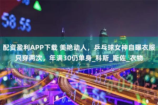 配资盈利APP下载 美艳动人，乒乓球女神自曝衣服只穿两次，年满30仍单身_科斯_斯佐_衣物