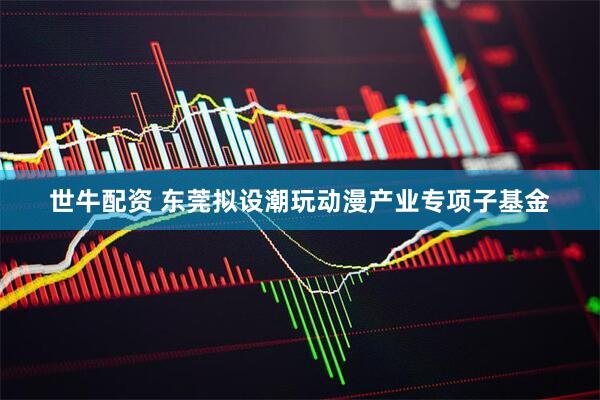 世牛配资 东莞拟设潮玩动漫产业专项子基金