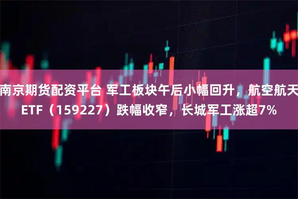 南京期货配资平台 军工板块午后小幅回升，航空航天ETF（159227）跌幅收窄，长城军工涨超7%