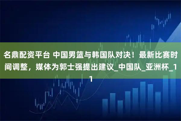 名鼎配资平台 中国男篮与韩国队对决！最新比赛时间调整，媒体为郭士强提出建议_中国队_亚洲杯_1