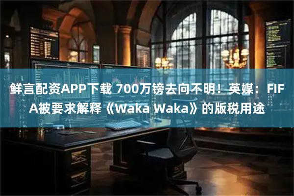 鲜言配资APP下载 700万镑去向不明！英媒：FIFA被要求解释《Waka Waka》的版税用途